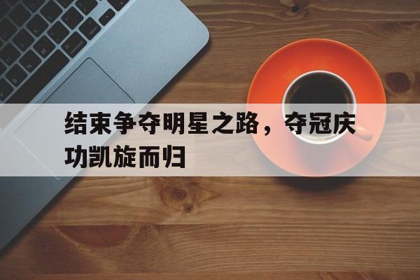 结束争夺明星之路，夺冠庆功凯旋而归